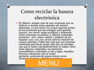 Como reciclar la basura
electrónica
O En México, existen más de cien empresas que se

dedican a reciclar estos aparatos de manera
adecuada. Lo que hacen es ocupar algunas partes
de los productos que les entregan para generar
nuevos, con menor carga ecológica y ambiental.
Otras empresas se dedican a obtener materiales
preciosos (oro, cobre, estaño y paladio) de los
equipos, que, a su vez, sirven para la creación de
nuevos aparatos. Fíjate bien que sea una empresa
certificada para llevar acabo este tipo de reciclaje.
Las que lo hacen clandestinamente no saben como
tratar algunos materiales, los desechan
quemándolos o tirándolos a ríos y lagos. Aquéllos
terminan afectando más al medio
ambiente, produciendo gases tóxicos como
Dioxinas, Furanos y dióxido de carbono.

MENU

 