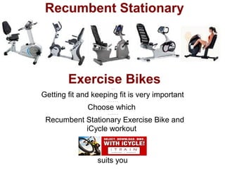 Recumbent Stationary




        Exercise Bikes ..

Getting fit and keeping fit is very important
                    ......

              Choose which
                     ......

. Recumbent Stationary Exercise Bike and
            iCycle workout



                 suits you
 