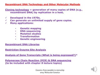 Recombinant DNA Technology and Other Molecular Methods
Cloning technology = generation of many copies of DNA (e.g.,
recombinant DNA) by replication in a host.
✓ Developed in the 1970s.
✓ Can generate un unlimited supply of gene copies.
✓ Many applications:
• Genetic mapping
• DNA sequencing
• Mutation studies
• Transformation
• Genetic engineering
Recombinant DNA Libraries
Restriction Enzyme Site Analysis
Analysis of Gene Transcripts (What is being expressed?)*
Polymerase Chain Reaction (PCR) & DNA sequencing
(to be included with chapter 8 lecture topics)
Genetics from mendale to microchip
array Molecular Genetics
 