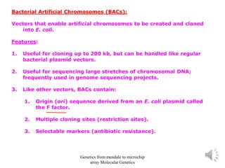 Bacterial Artificial Chromosomes (BACs):
Vectors that enable artificial chromosomes to be created and cloned
into E. coli.
Features:
1. Useful for cloning up to 200 kb, but can be handled like regular
bacterial plasmid vectors.
2. Useful for sequencing large stretches of chromosomal DNA;
frequently used in genome sequencing projects.
3. Like other vectors, BACs contain:
1. Origin (ori) sequence derived from an E. coli plasmid called
the F factor.
2. Multiple cloning sites (restriction sites).
3. Selectable markers (antibiotic resistance).
Genetics from mendale to microchip
array Molecular Genetics
 