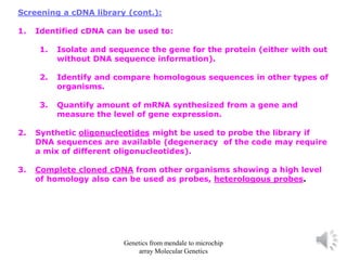 Screening a cDNA library (cont.):
1. Identified cDNA can be used to:
1. Isolate and sequence the gene for the protein (either with out
without DNA sequence information).
2. Identify and compare homologous sequences in other types of
organisms.
3. Quantify amount of mRNA synthesized from a gene and
measure the level of gene expression.
2. Synthetic oligonucleotides might be used to probe the library if
DNA sequences are available (degeneracy of the code may require
a mix of different oligonucleotides).
3. Complete cloned cDNA from other organisms showing a high level
of homology also can be used as probes, heterologous probes.
Genetics from mendale to microchip
array Molecular Genetics
 