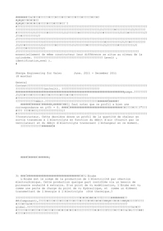 #######??à?#??#?????#???#???#???#???#???#?????#??#?
#ÿ#ÿ#??#?#?#??
#ÿ#ÿ#??#?#?#??#????#???#???#??´?
#???????????????????????????????????????????????????????????????????????????????
???????????????????????????????????????????????????J?J??????#?????????J?J??????
#?????????J?J??????#?????????J?J??????#?????????J?J??#?????????J?J??#?????????J?
J??#?????????J?
J???????????????????????????????????????????????????????????????????????????????
??????????????????????????????????????????????????????#?????????J?J??#?????????
J?J??#?????????J?J??????#?????????J?J??????#?????????J?J??????#?????????J?
J?????#?????????J?
J??????????????????????????????????????????????????????????????????????????
essentiellement de même constructeur leur différence se situe au niveau de la
cylindrée. ?????????????????????????????????????????? Level) ,
identification,evel ).
#


Sherpa Engineering for Valeo       June. 2011 - December 2011
(8 months)

General
Context?????????????????????????????????????????????????????????????????????????
?????????????????(en?volt). ???????????????????????
##################################################################pompe.????????
J?J??#???#??????#???#??????#???#??#?????????
#???????????????????????????????????????????????????????????????????????????????
????????????débit.????????????????????????????????######Û#####?
   ######Ù#####?######ç#####?##Il faut noter que ce profil a bien une
correspondance en y(0) = 0. ####Ï################################?#????#??’?"?!?
#??? ???#?#??l??????????????l?
#???????????????????????????????????????????????????????????????????????????????
??constructeur. Cette dernière donne un profil de la quantité de chaleur en
sortie transmise à l’électrolyte en fonction du débit d’air (fournit par le
ventilateur) et du débit d’électrolyte traversant l’échangeur en ce moment.
   ?????????????######Û#




   ####Ù#####?######ç




3) ###Ï################################?#?l’Ecube
   L’Ecube est le siège de la production de l’électricité par réaction
électrochimique. Cette production quelque part contrôlée via un besoin de
puissance souhaité à extraire. D’un point de vu modélisation, l’Ecube est vu
comme une perte de charge du point de vu Hydraulique, et comme un élément
transmettant de l’énergie à l’électrolyte côté thermique.?

???????????????????????????????????????#?#?#?##?#???0?????########??
##(Composant),?????#???#???#???#???#???#????#?#??#?#??##ÿ#??#?#??##ÿ#????F????
#???#??á?#??????????????????????????????????????????????????????????
global.????????????????????????????????????????????????????????????????à?#??
#?????#???#???#???#???#???#?#??#?#??#???????????#?#????F????#???#??á?#ì????##?
#????#????????????????????
 