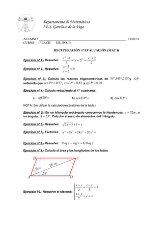 Departamento de Matemáticas
               I.E.S. Garcilaso de la Vega

ALUMNO: ______________________________________________________ 19/01/11
CURSO: 1º BACH    GRUPO: B

                        RECUPERACIÓN 1ª EVALUACIÓN (MAT I)

                               x2 −1              x2 + 2
                                     + ( x − 2) =
                                               2
Ejercicio nº 1.- Resuelve:
                                 3                  2
                               x−3
Ejercicio nº 2.- Resuelve:          <0
                               x+2

Ejercicio nº 3.- Calcula las razones trigonométricas de 55º ,145º ,215º y 325º
sabiendo que sen35º = 0,57 , cos 35º = 0,82 y tg 35º = 0,70 .

Ejercicio nº 4.- Calcula reduciendo al 1er cuadrante:

       a) tg120º =                     b) sen210º =              c) cos 315º =

NOTA: Sin utilizar la calculadores (valores de la tabla)

Ejercicio nº 5.- En un triángulo rectángulo conocemos la hipotenusa, c = 72m , y
un ángulo, A = 23º . Calcular el resto de elementos del triángulo.

Ejercicio nº 6.- Resuelve:       2x − 3 + 1 = x

Ejercicio nº 7.- Factoriza:    x 6 − 9 x 5 + 24 x 4 − 20 x 3 =


Ejercicio nº 8.- Resuelve: 2 log x − log( x + 6) 3 log 2

Ejercicio nº 9.- Calcula el área y las longitudes de los lados




                                    x − y x − y
                                     2 + 3 =5
                                    
Ejercicio 10.- Resuelve el sistema: 
                                    x + y + y = 3
                                     7
                                    
 