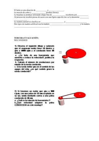 El latón es una aleación de ___________ y _______________.
La mezcla de cobre y ______________ produce bronce.
La hojalata se produce utilizando chapa fina de _____________ recubierta por___________.
Al proceso de recubrir piezas de acero con una ligera capa de cinc se le denomina _________
_____________
La madera natural se clasifica en _______________________ y _____________________
Dos tipos de madera artificial son la madera ______________________________ y la madera
___________________________________

TERCERA EVALUACIÓN:
MECANISMOS

 