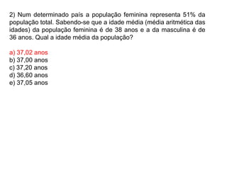 2) Num determinado país a população feminina representa 51% da
população total. Sabendo-se que a idade média (média aritmética das
idades) da população feminina é de 38 anos e a da masculina é de
36 anos. Qual a idade média da população?
a) 37,02 anos
b) 37,00 anos
c) 37,20 anos
d) 36,60 anos
e) 37,05 anos
 
