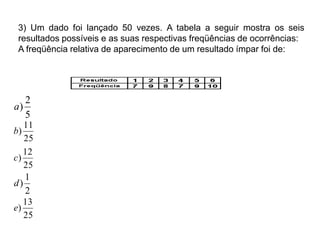 3) Um dado foi lançado 50 vezes. A tabela a seguir mostra os seis
resultados possíveis e as suas respectivas freqüências de ocorrências:
A freqüência relativa de aparecimento de um resultado ímpar foi de:
5
2
)a
25
11
)b
25
13
)e
25
12
)c
2
1
)d
 