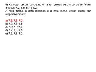 4) As notas de um candidato em suas provas de um concurso foram:
8,4; 9,1; 7,2; 6,8; 8,7 e 7,2.
A nota média, a nota mediana e a nota modal desse aluno, são
respectivamente:
a) 7,9; 7,8; 7,2
b) 7,2; 7,8; 7,9
c) 7,8; 7,8; 7,9
d) 7,2; 7,8; 7,9
e) 7,8; 7,9; 7,2
 