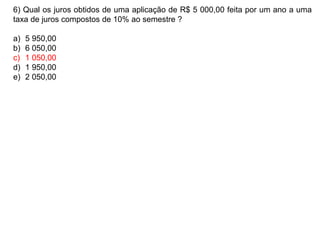 6) Qual os juros obtidos de uma aplicação de R$ 5 000,00 feita por um ano a uma
taxa de juros compostos de 10% ao semestre ?
a) 5 950,00
b) 6 050,00
c) 1 050,00
d) 1 950,00
e) 2 050,00
 
