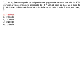7) Um equipamento pode ser adquirido com pagamento de uma entrada de 30%
do valor à vista e mais uma prestação de R$ 1 386,00 para 60 dias. Se a taxa de
juros simples cobrada no financiamento é de 5% ao mês, o valor à vista, em reais,
é
a) 1 800,00
b) 2 000,00
c) 2 100,00
d) 2 200,00
e) 2 500,00
 