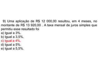 9) Uma aplicação de R$ 12 000,00 resultou, em 4 meses, no
montante de R$ 13 920,00 . A taxa mensal de juros simples que
permitiu esse resultado foi
a) Igual a 3%.
b) Igual a 3,5%.
c) Igual a 4%.
d) Igual a 5%.
e) Igual a 5,5%.
 