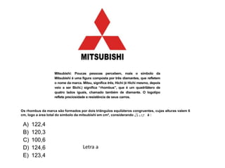 Mitsubishi: Poucas pessoas percebem, mais o símbolo da
Mitsubishi é uma figura composta por três diamantes, que refletem
o nome da marca. Mitsu, significa três, Hichi (é Hichi mesmo, depois
veio a ser Bichi.) significa “rhombus”, que é um quadrilátero de
quatro lados iguais, chamado também de diamante. O logotipo
reflete preciosidade e resistência de seus carros.
Os rhombus da marca são formados por dois triângulos equiláteros congruentes, cujas alturas valem 6
cm, logo a área total do símbolo da mitsubishi em cm², considerando é :7,13 
A) 122,4
B) 120,3
C) 100,6
D) 124,6
E) 123,4
Letra a
 
