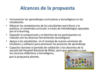 Alcances de la propuesta Incrementar los aprendizajes curriculares y tecnológicos en los estudiantes.  Mejorar las competencias de los estudiantes para llevar a la práctica, el contenido curricular a través de metodologías apoyadas por el e-learning. Expandir la comprensión y el dominio de los participantes en relación con las diversas herramientas tecnológicas Apoya a los estudiantes  en el manejo de nuevas versiones de hardware y software para promover los procesos de aprendizaje Capacitar durante el período de validación a los docentes de la escuela del Hospital Nacional de Niños, para que aprendan a usar los recursos didácticos y tecnológicos,  que la propuesta plantee.  