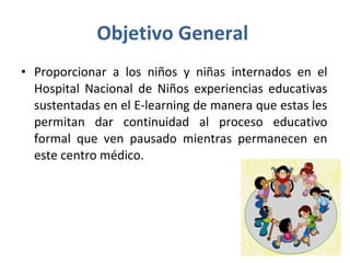 Objetivo General  Proporcionar a los niños y niñas internados en el Hospital Nacional de Niños experiencias educativas sustentadas en el E-learning de manera que estas les permitan dar continuidad al proceso educativo formal que ven pausado mientras permanecen en este centro médico.  