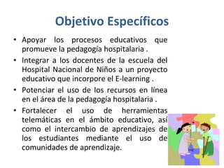 Objetivo Específicos Apoyar los procesos educativos que promueve la pedagogía hospitalaria .  Integrar a los docentes de la escuela del Hospital Nacional de Niños a un proyecto educativo que incorpore el E-learning .  Potenciar el uso de los recursos en línea en el área de la pedagogía hospitalaria .  Fortalecer el uso de herramientas telemáticas en el ámbito educativo, así como el intercambio de aprendizajes de los estudiantes mediante el uso de comunidades de aprendizaje.  