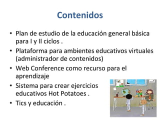 Contenidos Plan de estudio de la educación general básica para I y II ciclos .  Plataforma para ambientes educativos virtuales (administrador de contenidos) Web Conference como recurso para el aprendizaje  Sistema para crear ejercicios  educativos Hot Potatoes .  Tics y educación .  