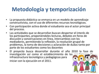 Metodología y temporización  La propuesta didáctica se enmarca en un modelo de aprendizaje constructivista, con el uso de diferentes recursos tecnológicos.  Con participación activa donde el estudiante sea el actor principal del proceso. Las actividades que se desarrollan buscan despertar el interés de los participantes, proponiéndoles lecturas, debates en foros de discusión y conversaciones en línea, intercambios con los mediadores, permitiendo la reflexión, la resolución grupal de problemas, la toma de decisiones y aclaración de dudas tanto por parte de los estudiantes como los docentes  El proyecto busca desarrollar durante el año 2010 la fase de investigación así como el establecimiento de las condiciones de infraestructura tecnológica y pedagógicas para  iniciar con la ejecución en el 2011. 
