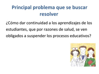 Principal problema que se buscar resolver  ¿Cómo dar continuidad a los  aprendizajes de los  estudiantes, que por razones de salud, se ven  obligados a suspender los procesos educativos?   