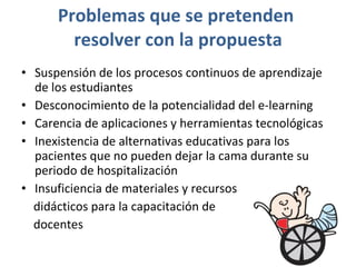 Problemas que se pretenden  resolver con la propuesta Suspensión de los procesos continuos de aprendizaje de los estudiantes Desconocimiento de la potencialidad del e-learning Carencia de aplicaciones y herramientas tecnológicas Inexistencia de alternativas educativas para los pacientes que no pueden dejar la cama durante su periodo de hospitalización Insuficiencia de materiales y recursos  didácticos para la capacitación de  docentes 