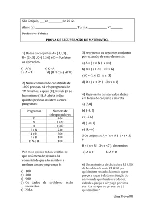 São Gonçalo, ____ de ____________de 2012.

 Aluno (a):____________________________________ Turma: ________________ N°__________

 Professora: Sabrina

                    PROVA DE RECUPERAÇÃO DE MATEMÁTICA



 1) Dados os conjuntos A= { 1,2,3} ,              3) represente os seguintes conjuntos
 B= {3,4,5} , C={ 1,5,6} e D = Ф, efetue          por extensão de seus elementos:
 as operações.                                    a) A = { x ∊ N ∣ x ≤ 4}
a) A∩B             c) C - A                       b) B = { x ∊ N ∣ 1< x< 6}
b) A – B             d) (B ∩ C) – ( A∩B)
                                                  c) C = { x ∊ Z ∣ x ≥ -3}

 2) Numa comunidade constituída de                d) D = { x ∊ Z* ∣ -3 ≤ x ≤ 1}
 1800 pessoas, há três programas de
 TV favoritos; espore (E), Novela (N) e
 humorismo (H). A tabela indica                   4) Represente os intervalos abaixo
                                                  em forma de conjunto e na reta
 quantas pessoas assistem a esses
 programas:                                       a) [6,8]

     Programas            Número de               b) ] -3, 5]
                       telespectadores
          E                  400                  c) ]-2,6[
         N                  1220                  d) ( -∞, 1]
         H                  1080
       EeN                   220                  e) ]4,+∞)
       NeH                   800
                                                  5 Os conjuntos A = { x ∊ R ∣ 1< x < 5}
       EeH                   180
                                                  e
      E, N e H               100
                                                  B = { x ∊ R ∣ 2< x < 7 }, determine:
 Por meio desses dados, verifica-se                a) A ∪ B           b) A ∩ B
 que o número de pessoas da
 comunidade que não assistem a
 nenhum desses programas é:                       6) Um motorista de táxi cobra R$ 4,50
                                                  de bandeirada mais R$ 0,90 por
a) 100                                            quilômetro rodado. Sabendo que o
b) 200                                            preço a pagar é dado em função do
c) 900                                            número de quilômetros rodados,
d) Os dados       do   problema      estão        calcule o preço a ser pago por uma
   incorretos                                     corrida em que se percorreu 22
e) N.d.a.                                         quilômetros?

                                                                              Boa Prova!!!!
 