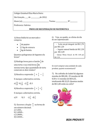 Colégio Estadual Eliza Maria Dutra

São Gonçalo, ____ de ____________de 2012.

Aluno (a):____________________________________ Turma: ________________ N°__________

Professora: Sabrina

                     PROVA DE RECUPERAÇÃO DE MATEMÁTICA



1) Dona Dalila foi ao mercado e                  6) Veja, no quadro, as ofertas do dia
comprou                                          de um supermercado:

            de pepino                                  - Leite em pó integral: de R$ 2,70
        1,5 kg de cenoura                            por R$ 2,20
         kg de batata.                                 - Iogurte natural batido:de R$ 2,50
                                                     por R$ 2,09
Quantos quilogramas de legumes ela                    - Queijo Minas frescal: de R$ 3,80 por
levou?                                               R$ 3,59

2) Rodrigo levou para o lanche de
uma torta e sua irmã levou da
                                                 Se você comprar uma unidade de cada
mesma torta. Que quantidade de torta             produto, quanto economizará?
comeram os dois irmãos?

3) Resolva a expressão                           7) No cofrinho de Izabel há algumas
                                                 moedas de R$1,00, 25 moedas de R$
E marque a alternativa correta.                  0,50 e 11 moedas de R$ 0,25,
                                                 totalizando R$ 22,25. Quantas medas
a)     b)      c)       d) 1                     de R$ 1,00 estão no cofre?

4) Resolva a expressão - +           +

E marque a alternativa correta.

a) 0        b) 1    c)     d)


5) Escrever a fração            na forma de
um número decimal.
a) 1,666...
b) 1,6060...
c) 1,0606...
d) 2,6666...
                                                                    BOA PROVA!!!
 
