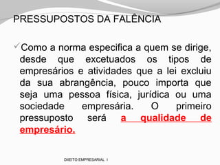 PRESSUPOSTOS DA FALÊNCIA
Como a norma especifica a quem se dirige,
desde que excetuados os tipos de
empresários e atividades que a lei excluiu
da sua abrangência, pouco importa que
seja uma pessoa física, jurídica ou uma
sociedade empresária. O primeiro
pressuposto será a qualidade de
empresário.
DIIEITO EMPRESARIAL I
 