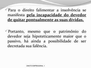 Para o direito falimentar a insolvência se
manifesta pela incapacidade do devedor
de quitar pontualmente as suas dívidas.
Portanto, mesmo que o patrimônio do
devedor seja hipoteticamente maior que o
passivo, há ainda a possibilidade de ser
decretada sua falência.
DIIEITO EMPRESARIAL I
 