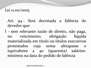 Lei 11.101/2005
Art. 94 - Será decretada a falência do
devedor que:
I - sem relevante razão de direito, não paga,
no vencimento, obrigação líquida
materializada em título ou títulos executivos
protestados cuja soma ultrapasse o
equivalente a 40 (quarenta) salários-
mínimos na data do pedido de falência
DIIEITO EMPRESARIAL I
 