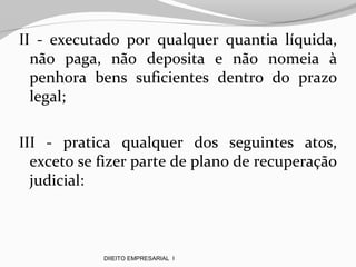 II - executado por qualquer quantia líquida,
não paga, não deposita e não nomeia à
penhora bens suficientes dentro do prazo
legal;
III - pratica qualquer dos seguintes atos,
exceto se fizer parte de plano de recuperação
judicial:
DIIEITO EMPRESARIAL I
 