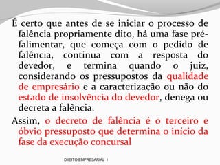 É certo que antes de se iniciar o processo de
falência propriamente dito, há uma fase pré-
falimentar, que começa com o pedido de
falência, continua com a resposta do
devedor, e termina quando o juiz,
considerando os pressupostos da qualidade
de empresário e a caracterização ou não do
estado de insolvência do devedor, denega ou
decreta a falência.
Assim, o decreto de falência é o terceiro e
óbvio pressuposto que determina o início da
fase da execução concursal
DIIEITO EMPRESARIAL I
 