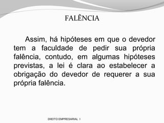 FALÊNCIA
Assim, há hipóteses em que o devedor
tem a faculdade de pedir sua própria
falência, contudo, em algumas hipóteses
previstas, a lei é clara ao estabelecer a
obrigação do devedor de requerer a sua
própria falência.
DIIEITO EMPRESARIAL I
 