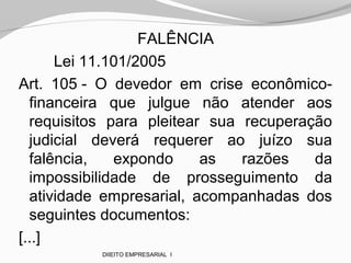 FALÊNCIA
Lei 11.101/2005
Art. 105 - O devedor em crise econômico-
financeira que julgue não atender aos
requisitos para pleitear sua recuperação
judicial deverá requerer ao juízo sua
falência, expondo as razões da
impossibilidade de prosseguimento da
atividade empresarial, acompanhadas dos
seguintes documentos:
[...]
DIIEITO EMPRESARIAL I
 