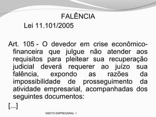 FALÊNCIA
Lei 11.101/2005
Art. 105 - O devedor em crise econômico-
financeira que julgue não atender aos
requisitos para pleitear sua recuperação
judicial deverá requerer ao juízo sua
falência, expondo as razões da
impossibilidade de prosseguimento da
atividade empresarial, acompanhadas dos
seguintes documentos:
[...]
DIIEITO EMPRESARIAL I
 