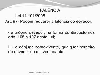 FALÊNCIA
Lei 11.101/2005
Art. 97- Podem requerer a falência do devedor:
I - o próprio devedor, na forma do disposto nos
arts. 105 a 107 desta Lei;
II - o cônjuge sobrevivente, qualquer herdeiro
do devedor ou o inventariante;
DIIEITO EMPRESARIAL I
 