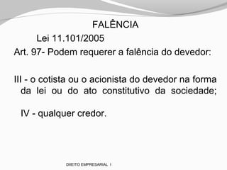 FALÊNCIA
Lei 11.101/2005
Art. 97- Podem requerer a falência do devedor:
III - o cotista ou o acionista do devedor na forma
da lei ou do ato constitutivo da sociedade;
IV - qualquer credor.
DIIEITO EMPRESARIAL I
 