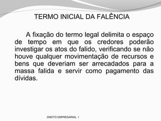 TERMO INICIAL DA FALÊNCIA
A fixação do termo legal delimita o espaço
de tempo em que os credores poderão
investigar os atos do falido, verificando se não
houve qualquer movimentação de recursos e
bens que deveriam ser arrecadados para a
massa falida e servir como pagamento das
dívidas.
DIIEITO EMPRESARIAL I
 