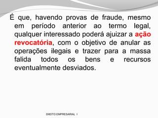 É que, havendo provas de fraude, mesmo
em período anterior ao termo legal,
qualquer interessado poderá ajuizar a ação
revocatória, com o objetivo de anular as
operações ilegais e trazer para a massa
falida todos os bens e recursos
eventualmente desviados.
DIIEITO EMPRESARIAL I
 