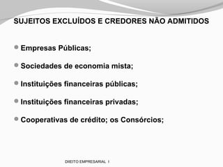 SUJEITOS EXCLUÍDOS E CREDORES NÃO ADMITIDOS
Empresas Públicas;
Sociedades de economia mista;
Instituições financeiras públicas;
Instituições financeiras privadas;
Cooperativas de crédito; os Consórcios;
DIIEITO EMPRESARIAL I
 