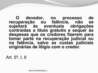 O devedor, no processo de
recuperação ou falência, não se
sujeitará às eventuais obrigações
contraídas a título gratuito e sequer às
despesas que os credores fizerem para
tomar parte na recuperação judicial ou
na falência, salvo as custas judiciais
originárias de litígio com o credor.
Art. 5º, I, II
DIIEITO EMPRESARIAL I
 