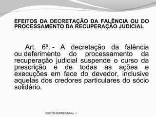 EFEITOS DA DECRETAÇÃO DA FALÊNCIA OU DO
PROCESSAMENTO DA RECUPERAÇÃO JUDICIAL
Art. 6º. - A decretação da falência
ou deferimento do processamento da
recuperação judicial suspende o curso da
prescrição e de todas as ações e
execuções em face do devedor, inclusive
aquelas dos credores particulares do sócio
solidário.
DIIEITO EMPRESARIAL I
 