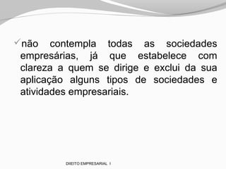 não contempla todas as sociedades
empresárias, já que estabelece com
clareza a quem se dirige e exclui da sua
aplicação alguns tipos de sociedades e
atividades empresariais.
DIIEITO EMPRESARIAL I
 
