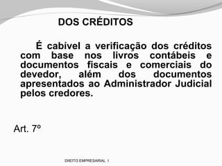 DOS CRÉDITOS
É cabível a verificação dos créditos
com base nos livros contábeis e
documentos fiscais e comerciais do
devedor, além dos documentos
apresentados ao Administrador Judicial
pelos credores.
Art. 7º
DIIEITO EMPRESARIAL I
 
