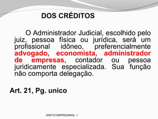 DOS CRÉDITOS
O Administrador Judicial, escolhido pelo
juiz, pessoa física ou jurídica, será um
profissional idôneo, preferencialmente
advogado, economista, administrador
de empresas, contador ou pessoa
juridicamente especializada. Sua função
não comporta delegação.
Art. 21, Pg. unico
DIIEITO EMPRESARIAL I
 