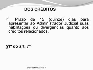 DOS CRÉDITOS
 Prazo de 15 (quinze) dias para
apresentar ao Administrador Judicial suas
habilitações ou divergências quanto aos
créditos relacionados.
§1º do art. 7º
DIIEITO EMPRESARIAL I
 