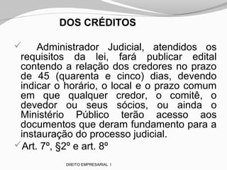 DOS CRÉDITOS
 Administrador Judicial, atendidos os
requisitos da lei, fará publicar edital
contendo a relação dos credores no prazo
de 45 (quarenta e cinco) dias, devendo
indicar o horário, o local e o prazo comum
em que qualquer credor, o comitê, o
devedor ou seus sócios, ou ainda o
Ministério Público terão acesso aos
documentos que deram fundamento para a
instauração do processo judicial.
Art. 7º, §2º e art. 8º
DIIEITO EMPRESARIAL I
 