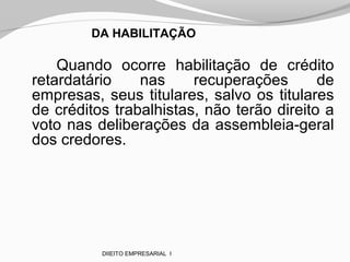 DA HABILITAÇÃO
Quando ocorre habilitação de crédito
retardatário nas recuperações de
empresas, seus titulares, salvo os titulares
de créditos trabalhistas, não terão direito a
voto nas deliberações da assembleia-geral
dos credores.
DIIEITO EMPRESARIAL I
 