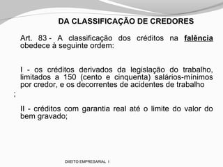 DA CLASSIFICAÇÃO DE CREDORES
Art. 83 - A classificação dos créditos na falência
obedece à seguinte ordem:
I - os créditos derivados da legislação do trabalho,
limitados a 150 (cento e cinquenta) salários-mínimos
por credor, e os decorrentes de acidentes de trabalho
;
II - créditos com garantia real até o limite do valor do
bem gravado;
DIIEITO EMPRESARIAL I
 