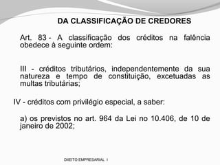 DA CLASSIFICAÇÃO DE CREDORES
Art. 83 - A classificação dos créditos na falência
obedece à seguinte ordem:
III - créditos tributários, independentemente da sua
natureza e tempo de constituição, excetuadas as
multas tributárias;
IV - créditos com privilégio especial, a saber:
a) os previstos no art. 964 da Lei no 10.406, de 10 de
janeiro de 2002;
DIIEITO EMPRESARIAL I
 