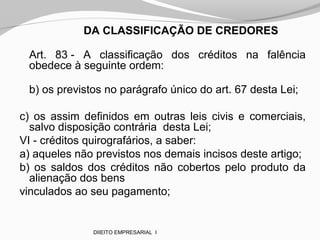 DA CLASSIFICAÇÃO DE CREDORES
Art. 83 - A classificação dos créditos na falência
obedece à seguinte ordem:
b) os previstos no parágrafo único do art. 67 desta Lei;
c) os assim definidos em outras leis civis e comerciais,
salvo disposição contrária desta Lei;
VI - créditos quirografários, a saber:
a) aqueles não previstos nos demais incisos deste artigo;
b) os saldos dos créditos não cobertos pelo produto da
alienação dos bens
vinculados ao seu pagamento;
DIIEITO EMPRESARIAL I
 