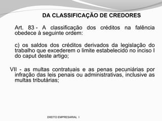 DA CLASSIFICAÇÃO DE CREDORES
Art. 83 - A classificação dos créditos na falência
obedece à seguinte ordem:
c) os saldos dos créditos derivados da legislação do
trabalho que excederem o limite estabelecido no inciso I
do caput deste artigo;
VII - as multas contratuais e as penas pecuniárias por
infração das leis penais ou administrativas, inclusive as
multas tributárias;
DIIEITO EMPRESARIAL I
 