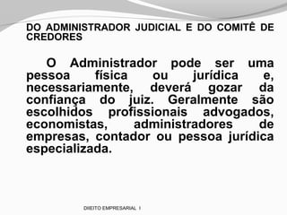 DO ADMINISTRADOR JUDICIAL E DO COMITÊ DE
CREDORES
O Administrador pode ser uma
pessoa física ou jurídica e,
necessariamente, deverá gozar da
confiança do juiz. Geralmente são
escolhidos profissionais advogados,
economistas, administradores de
empresas, contador ou pessoa jurídica
especializada.
DIIEITO EMPRESARIAL I
 
